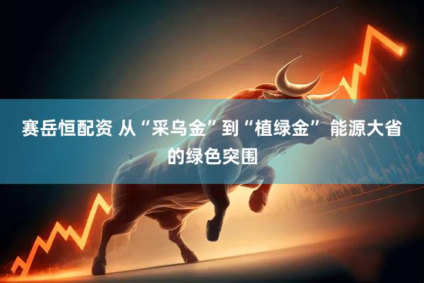 赛岳恒配资 从“采乌金”到“植绿金” 能源大省的绿色突围