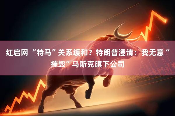 红启网 “特马”关系缓和？特朗普澄清：我无意“摧毁”马斯克旗下公司