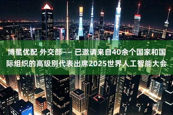 博星优配 外交部—— 已邀请来自40余个国家和国际组织的高级别代表出席2025世界人工智能大会