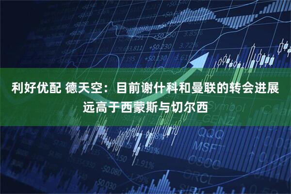 利好优配 德天空：目前谢什科和曼联的转会进展远高于西蒙斯与切尔西