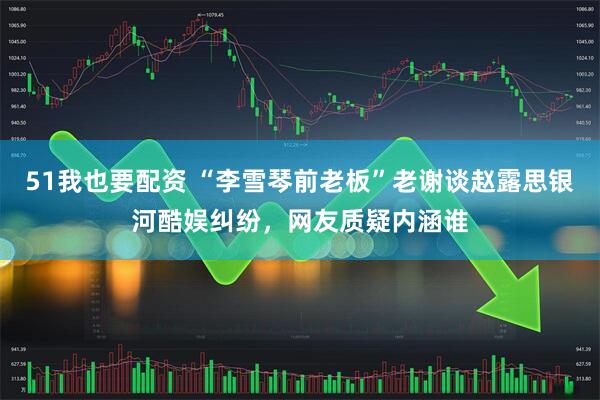 51我也要配资 “李雪琴前老板”老谢谈赵露思银河酷娱纠纷，网友质疑内涵谁