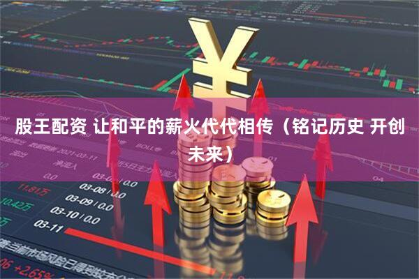 股王配资 让和平的薪火代代相传（铭记历史 开创未来）
