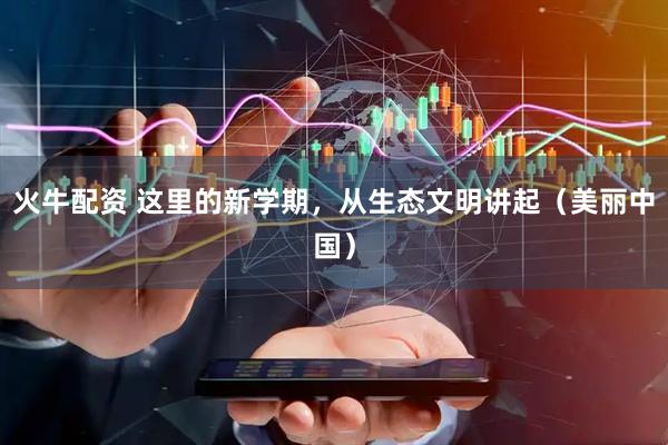 火牛配资 这里的新学期，从生态文明讲起（美丽中国）