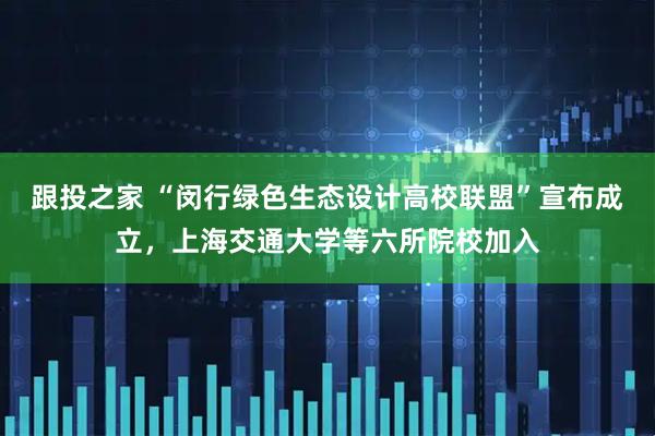 跟投之家 “闵行绿色生态设计高校联盟”宣布成立，上海交通大学等六所院校加入