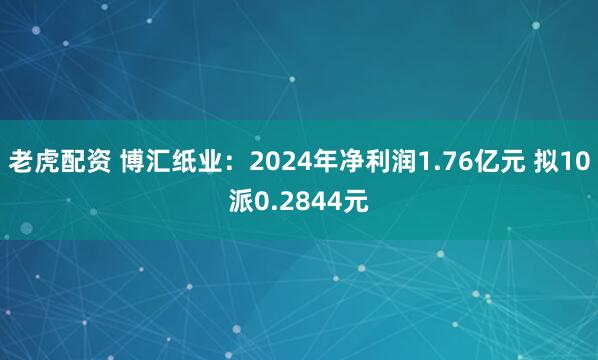 老虎配资 博汇纸业：2024年净利润1.76亿元 拟10派0.2844元