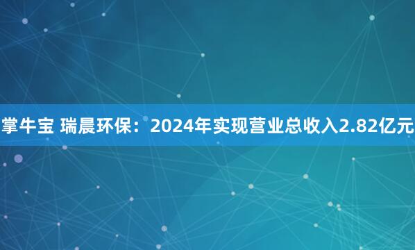 掌牛宝 瑞晨环保：2024年实现营业总收入2.82亿元