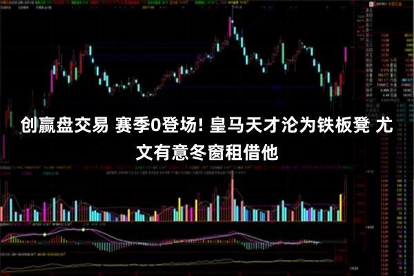 创赢盘交易 赛季0登场! 皇马天才沦为铁板凳 尤文有意冬窗租借他