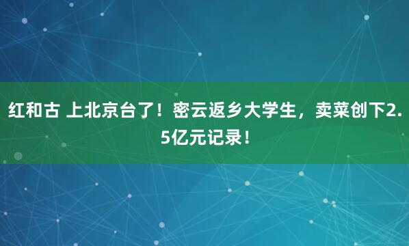 红和古 上北京台了！密云返乡大学生，卖菜创下2.5亿元记录！