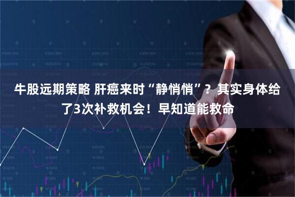 牛股远期策略 肝癌来时“静悄悄”？其实身体给了3次补救机会！早知道能救命