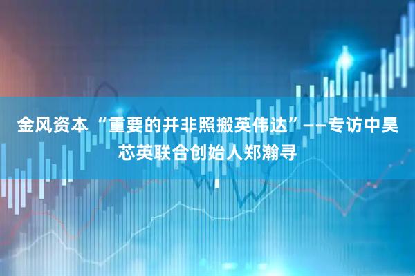 金风资本 “重要的并非照搬英伟达”——专访中昊芯英联合创始人郑瀚寻