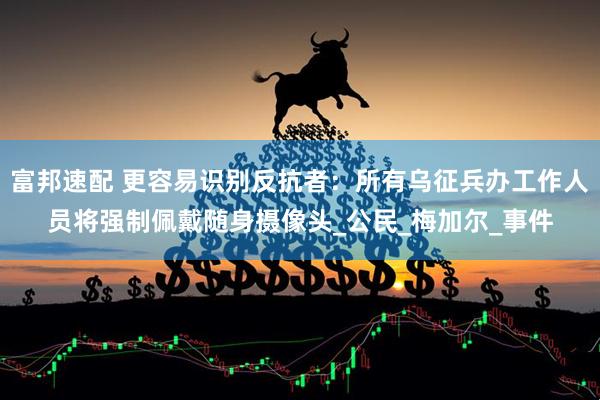 富邦速配 更容易识别反抗者：所有乌征兵办工作人员将强制佩戴随身摄像头_公民_梅加尔_事件